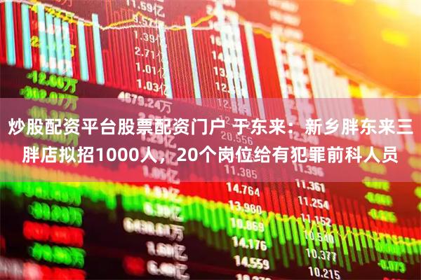 炒股配资平台股票配资门户 于东来：新乡胖东来三胖店拟招1000人，20个岗位给有犯罪前科人员