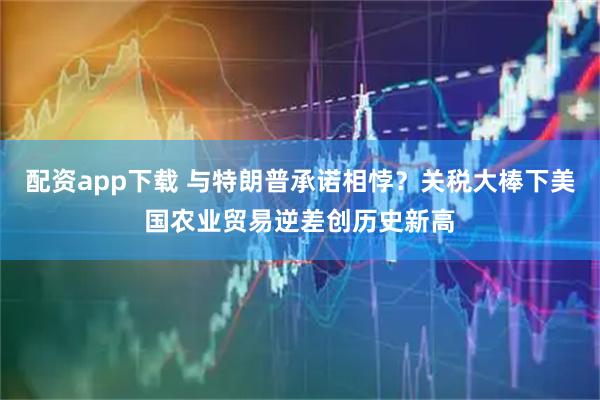 配资app下载 与特朗普承诺相悖？关税大棒下美国农业贸易逆差创历史新高