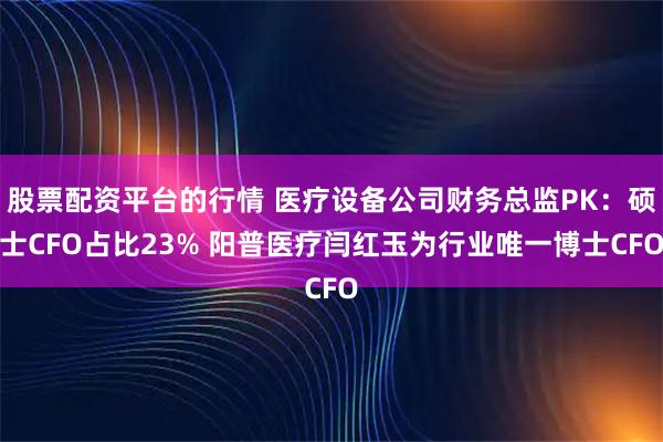 股票配资平台的行情 医疗设备公司财务总监PK：硕士CFO占比23% 阳普医疗闫红玉为行业唯一博士CFO