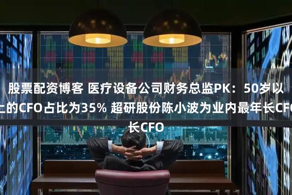 股票配资博客 医疗设备公司财务总监PK：50岁以上的CFO占比为35% 超研股份陈小波为业内最年长CFO
