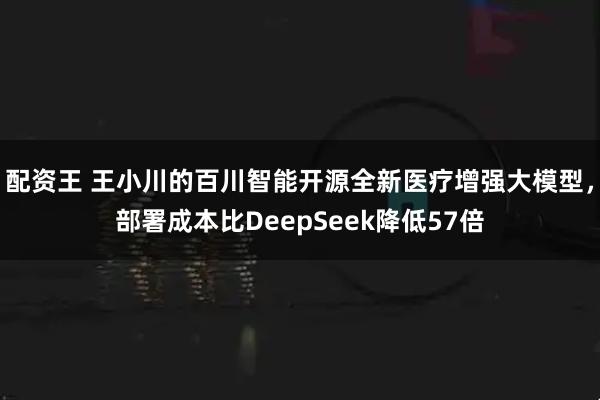 配资王 王小川的百川智能开源全新医疗增强大模型，部署成本比DeepSeek降低57倍