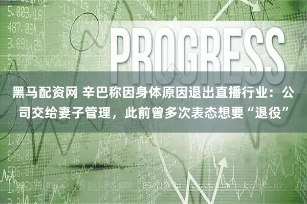 黑马配资网 辛巴称因身体原因退出直播行业：公司交给妻子管理，此前曾多次表态想要“退役”