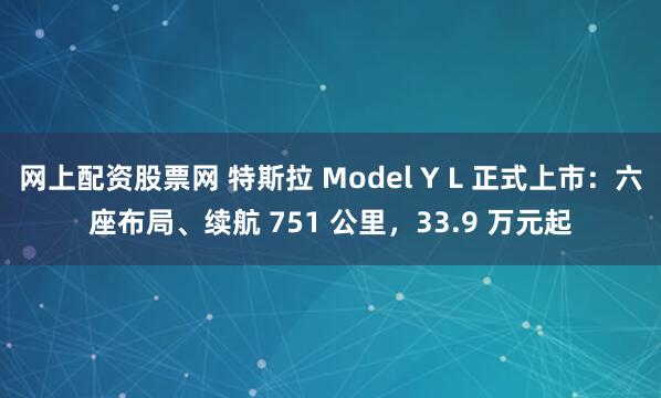 网上配资股票网 特斯拉 Model Y L 正式上市：六座布局、续航 751 公里，33.9 万元起