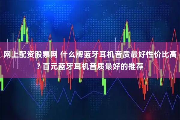 网上配资股票网 什么牌蓝牙耳机音质最好性价比高? 百元蓝牙耳机音质最好的推荐