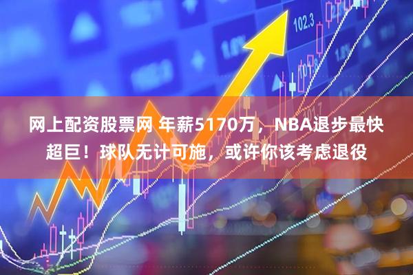 网上配资股票网 年薪5170万，NBA退步最快超巨！球队无计可施，或许你该考虑退役