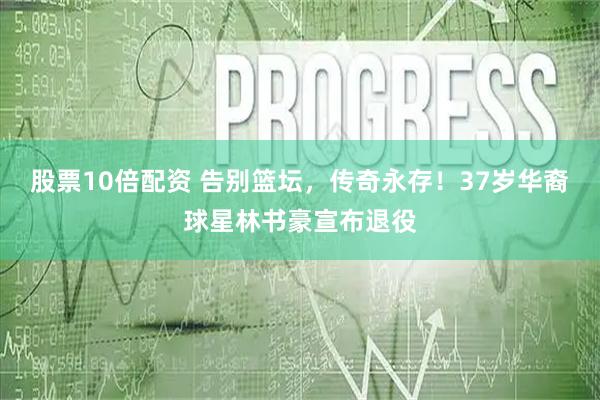 股票10倍配资 告别篮坛，传奇永存！37岁华裔球星林书豪宣布退役