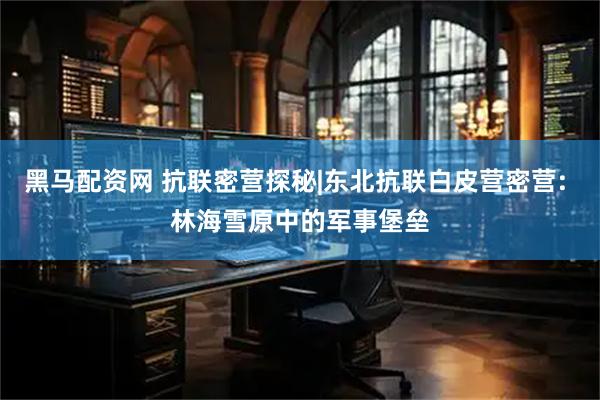 黑马配资网 抗联密营探秘|东北抗联白皮营密营: 林海雪原中的军事堡垒