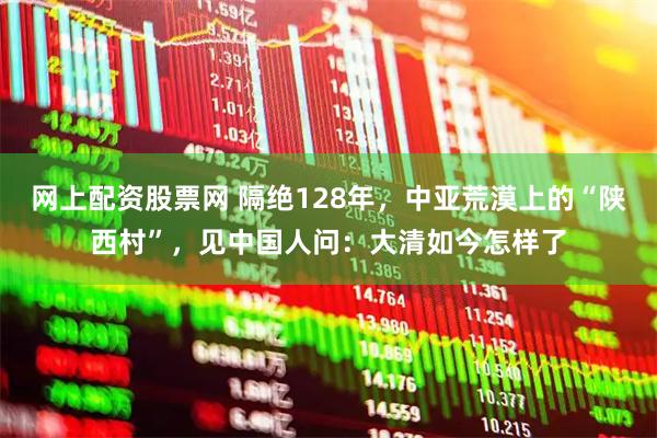网上配资股票网 隔绝128年，中亚荒漠上的“陕西村”，见中国人问：大清如今怎样了