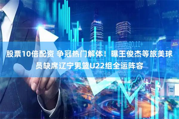 股票10倍配资 争冠热门解体！曝王俊杰等旅美球员缺席辽宁男篮U22组全运阵容