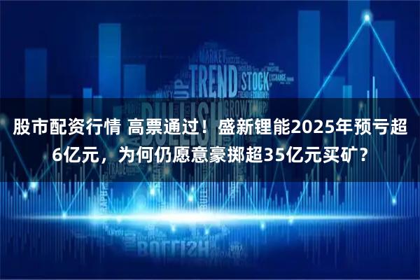 股市配资行情 高票通过！盛新锂能2025年预亏超6亿元，为何仍愿意豪掷超35亿元买矿？