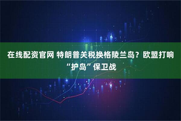 在线配资官网 特朗普关税换格陵兰岛？欧盟打响“护岛”保卫战