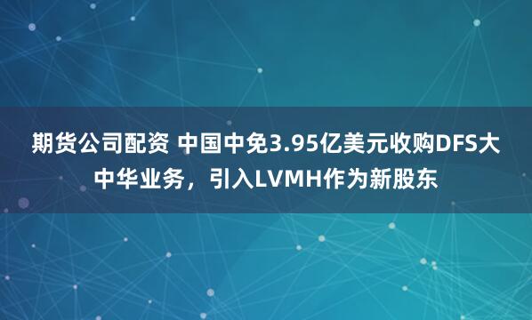 期货公司配资 中国中免3.95亿美元收购DFS大中华业务，引入LVMH作为新股东