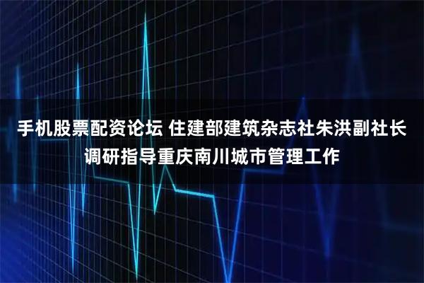 手机股票配资论坛 住建部建筑杂志社朱洪副社长调研指导重庆南川城市管理工作