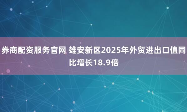 券商配资服务官网 雄安新区2025年外贸进出口值同比增长18.9倍