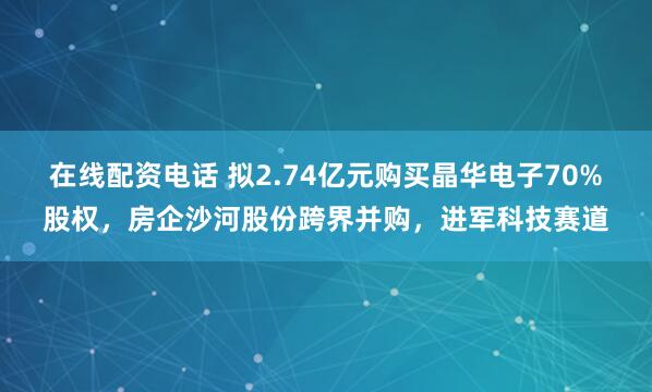在线配资电话 拟2.74亿元购买晶华电子70%股权，房企沙河股份跨界并购，进军科技赛道