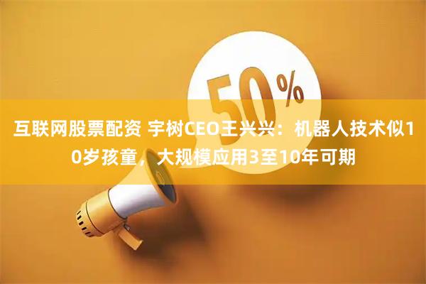 互联网股票配资 宇树CEO王兴兴：机器人技术似10岁孩童，大规模应用3至10年可期