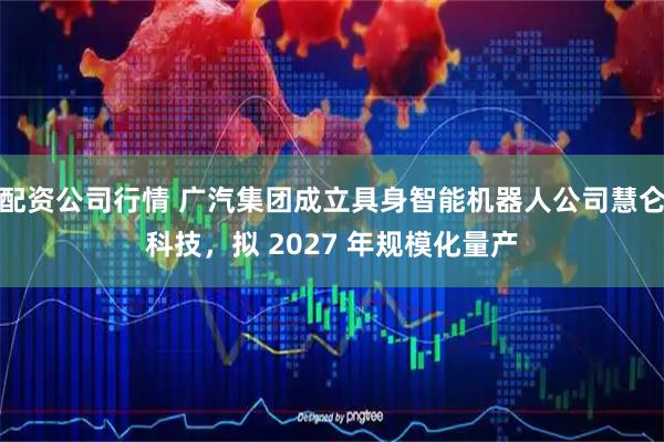 配资公司行情 广汽集团成立具身智能机器人公司慧仑科技，拟 2027 年规模化量产