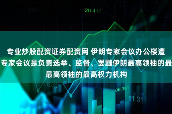 专业炒股配资证券配资网 伊朗专家会议办公楼遭袭击，伊朗专家会议是负责选举、监督、罢黜伊朗最高领袖的最高权力机构