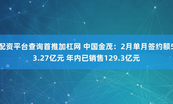 配资平台查询首推加杠网 中国金茂：2月单月签约额53.27亿元 年内已销售129.3亿元