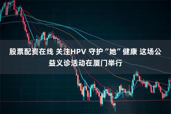 股票配资在线 关注HPV 守护“她”健康 这场公益义诊活动在厦门举行