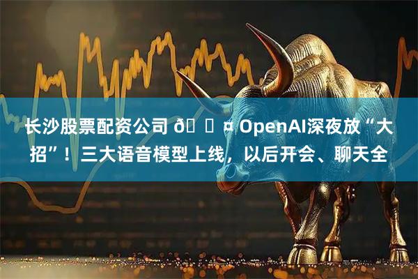 长沙股票配资公司 🎤 OpenAI深夜放“大招”！三大语音模型上线，以后开会、聊天全