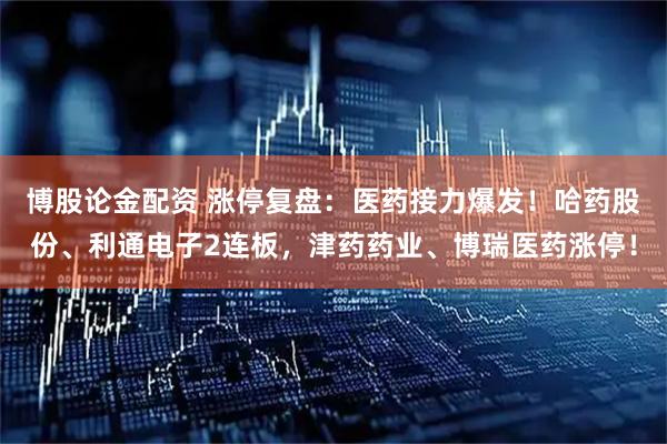 博股论金配资 涨停复盘：医药接力爆发！哈药股份、利通电子2连板，津药药业、博瑞医药涨停！