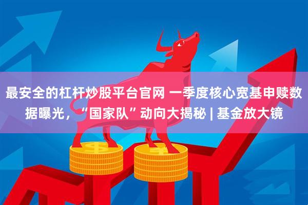 最安全的杠杆炒股平台官网 一季度核心宽基申赎数据曝光，“国家队”动向大揭秘 | 基金放大镜