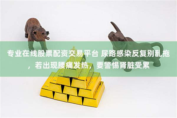 专业在线股票配资交易平台 尿路感染反复别乱拖，若出现腰痛发热，要警惕肾脏受累