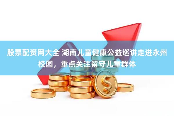 股票配资网大全 湖南儿童健康公益巡讲走进永州校园，重点关注留守儿童群体