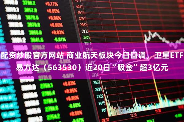 配资炒股官方网站 商业航天板块今日回调，卫星ETF易方达（563530）近20日“吸金”超3亿元