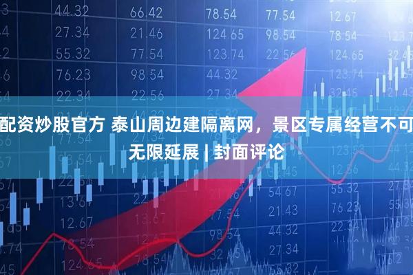 配资炒股官方 泰山周边建隔离网，景区专属经营不可无限延展 | 封面评论