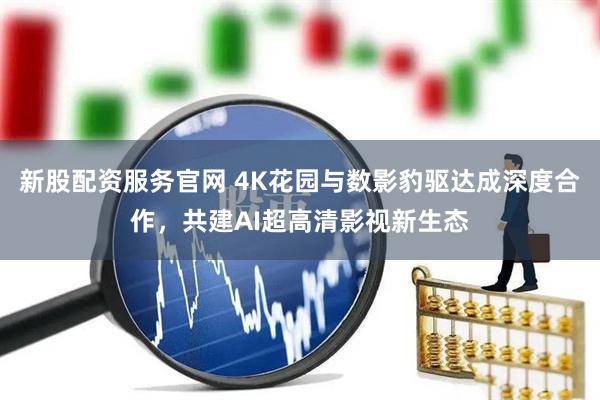 新股配资服务官网 4K花园与数影豹驱达成深度合作，共建AI超高清影视新生态